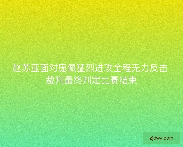 赵苏亚面对庞佩猛烈进攻全程无力反击 裁判最终判定比赛结束