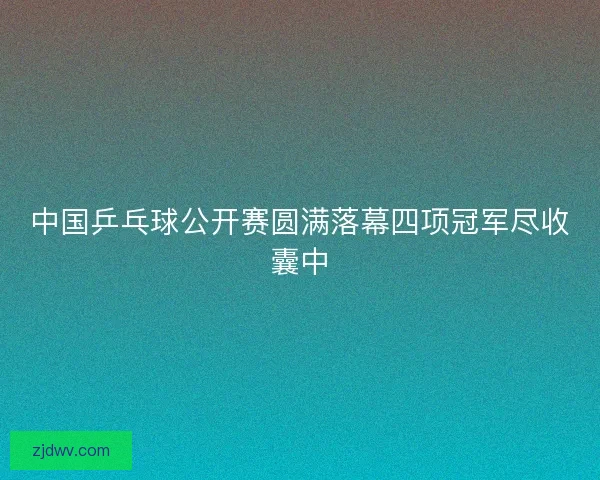 中国乒乓球公开赛圆满落幕四项冠军尽收囊中