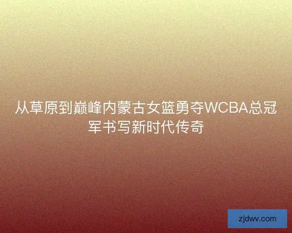从草原到巅峰内蒙古女篮勇夺WCBA总冠军书写新时代传奇