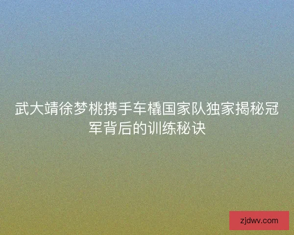 武大靖徐梦桃携手车橇国家队独家揭秘冠军背后的训练秘诀