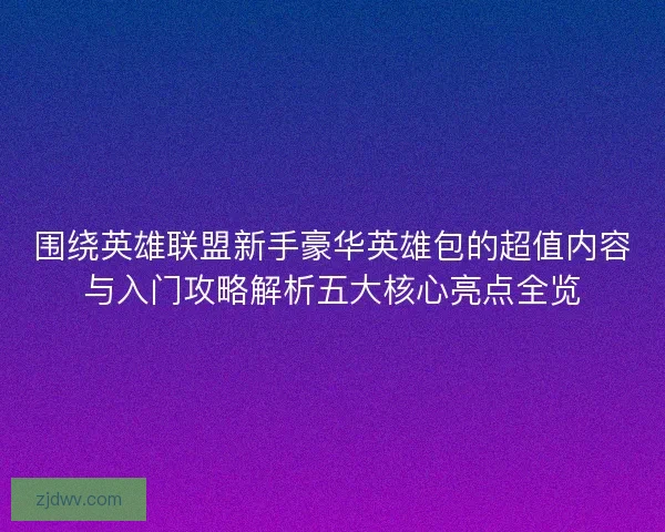 围绕英雄联盟新手豪华英雄包的超值内容与入门攻略解析五大核心亮点全览