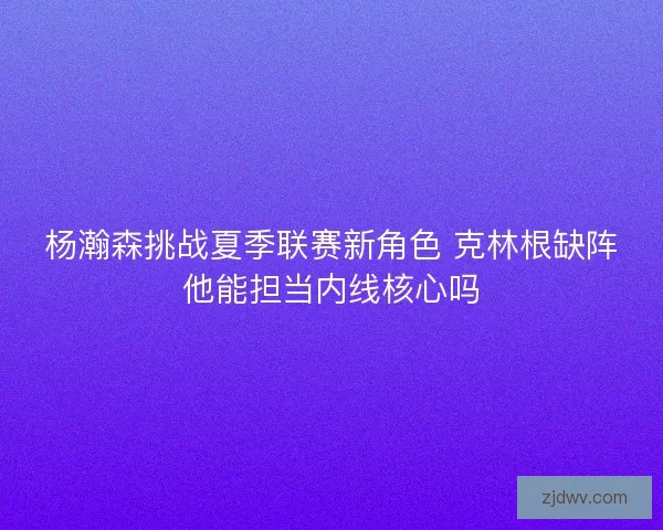 杨瀚森挑战夏季联赛新角色 克林根缺阵他能担当内线核心吗