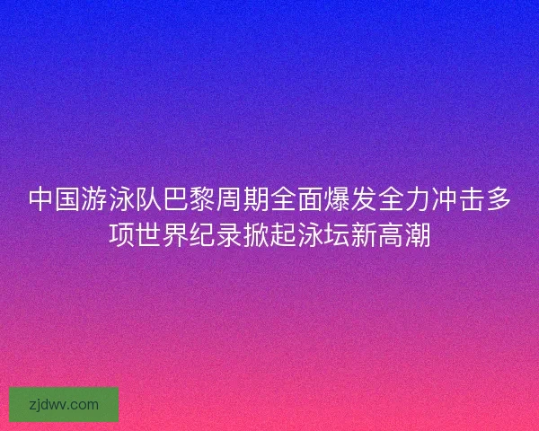 中国游泳队巴黎周期全面爆发全力冲击多项世界纪录掀起泳坛新高潮