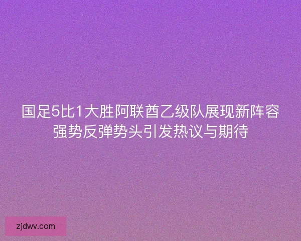 国足5比1大胜阿联酋乙级队展现新阵容强势反弹势头引发热议与期待