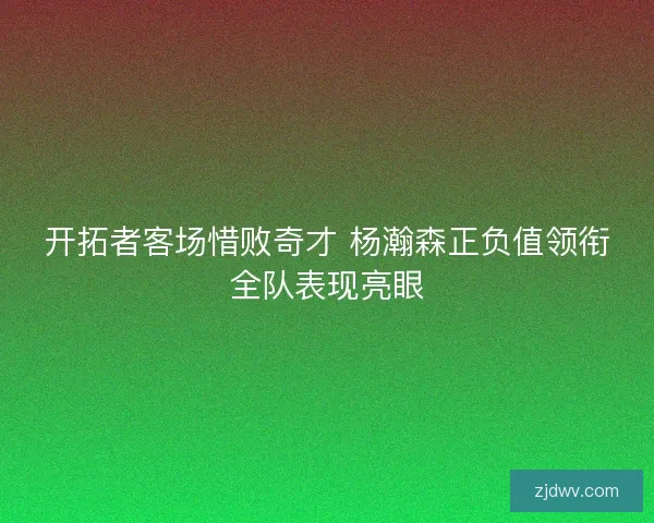 开拓者客场惜败奇才 杨瀚森正负值领衔全队表现亮眼